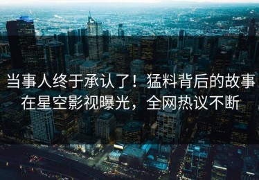 当事人终于承认了！猛料背后的故事在星空影视曝光，全网热议不断