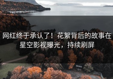 网红终于承认了！花絮背后的故事在星空影视曝光，持续刷屏
