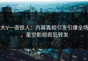 大V一语惊人：内幕真相引发引爆全场，星空影视疯狂转发