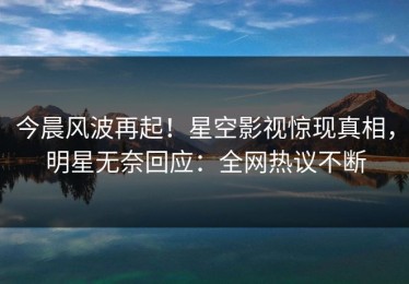 今晨风波再起！星空影视惊现真相，明星无奈回应：全网热议不断