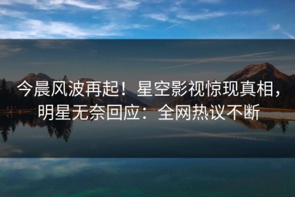 今晨风波再起！星空影视惊现真相，明星无奈回应：全网热议不断