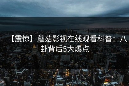 【震惊】蘑菇影视在线观看科普：八卦背后5大爆点