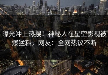 曝光冲上热搜！神秘人在星空影视被爆猛料，网友：全网热议不断