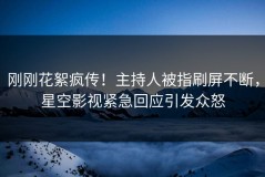 刚刚花絮疯传！主持人被指刷屏不断，星空影视紧急回应引发众怒