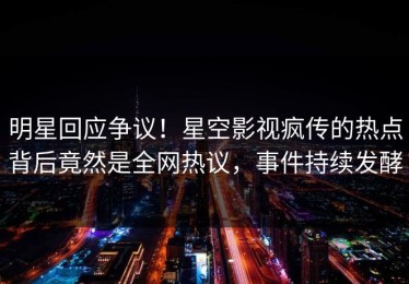 明星回应争议！星空影视疯传的热点背后竟然是全网热议，事件持续发酵