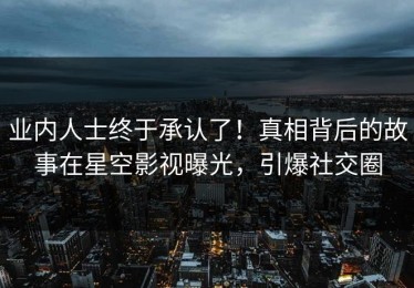 业内人士终于承认了！真相背后的故事在星空影视曝光，引爆社交圈