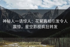 神秘人一语惊人：花絮真相引发令人震惊，星空影视疯狂转发