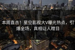 本周直击！星空影视大V曝光热点，引爆全场，真相让人瞠目