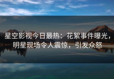星空影视今日最热：花絮事件曝光，明星现场令人震惊，引发众怒