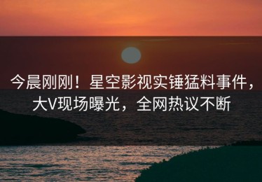 今晨刚刚！星空影视实锤猛料事件，大V现场曝光，全网热议不断