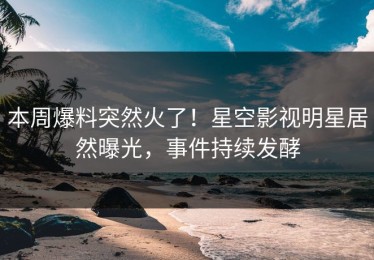 本周爆料突然火了！星空影视明星居然曝光，事件持续发酵