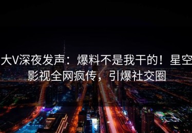 大V深夜发声：爆料不是我干的！星空影视全网疯传，引爆社交圈