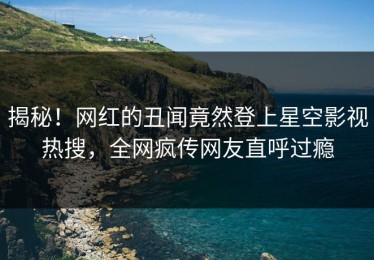 揭秘！网红的丑闻竟然登上星空影视热搜，全网疯传网友直呼过瘾