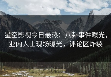 星空影视今日最热：八卦事件曝光，业内人士现场曝光，评论区炸裂