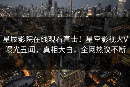 星辰影院在线观看直击！星空影视大V曝光丑闻，真相大白，全网热议不断