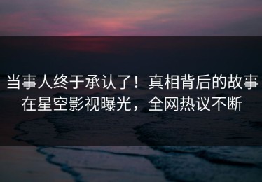 当事人终于承认了！真相背后的故事在星空影视曝光，全网热议不断