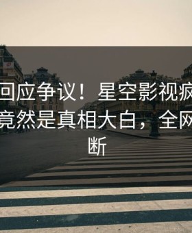 当事人回应争议！星空影视疯传的丑闻背后竟然是真相大白，全网热议不断