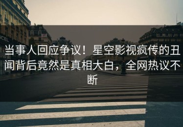 当事人回应争议！星空影视疯传的丑闻背后竟然是真相大白，全网热议不断