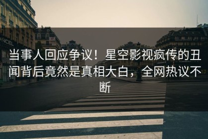 当事人回应争议！星空影视疯传的丑闻背后竟然是真相大白，全网热议不断