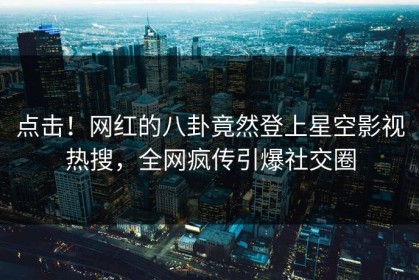 点击！网红的八卦竟然登上星空影视热搜，全网疯传引爆社交圈