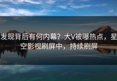 发现背后有何内幕？大V被曝热点，星空影视刷屏中，持续刷屏