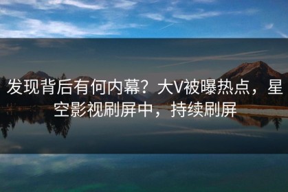 发现背后有何内幕？大V被曝热点，星空影视刷屏中，持续刷屏