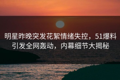 明星昨晚突发花絮情绪失控，51爆料引发全网轰动，内幕细节大揭秘