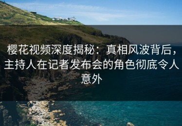 樱花视频深度揭秘：真相风波背后，主持人在记者发布会的角色彻底令人意外