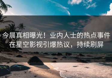 今晨真相曝光！业内人士的热点事件在星空影视引爆热议，持续刷屏