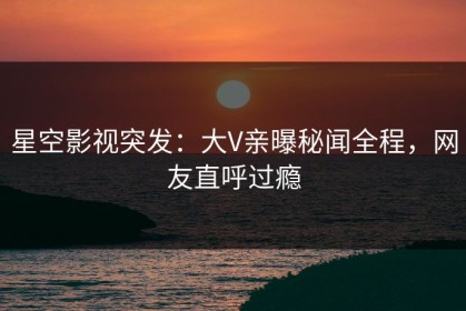星空影视突发：大V亲曝秘闻全程，网友直呼过瘾