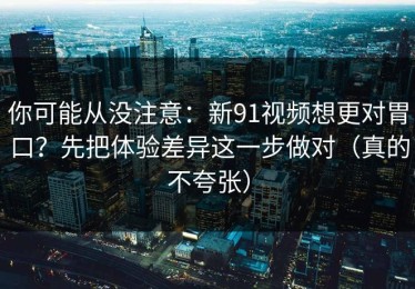 你可能从没注意：新91视频想更对胃口？先把体验差异这一步做对（真的不夸张）