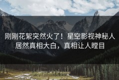 刚刚花絮突然火了！星空影视神秘人居然真相大白，真相让人瞠目