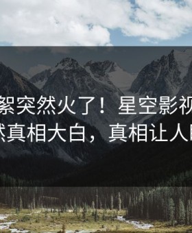 刚刚花絮突然火了！星空影视神秘人居然真相大白，真相让人瞠目