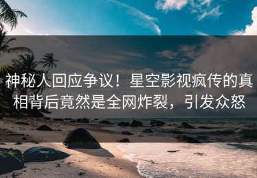神秘人回应争议！星空影视疯传的真相背后竟然是全网炸裂，引发众怒