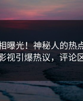 刚刚真相曝光！神秘人的热点事件在星空影视引爆热议，评论区炸裂
