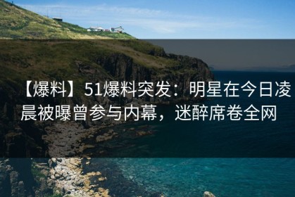 【爆料】51爆料突发：明星在今日凌晨被曝曾参与内幕，迷醉席卷全网