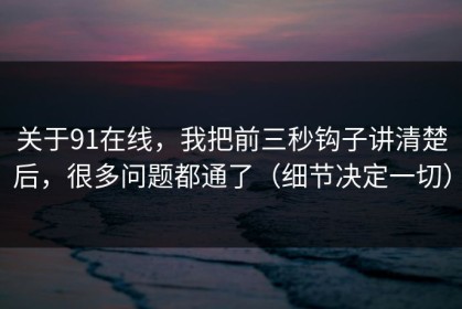 关于91在线，我把前三秒钩子讲清楚后，很多问题都通了（细节决定一切）