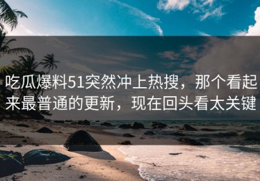 吃瓜爆料51突然冲上热搜，那个看起来最普通的更新，现在回头看太关键