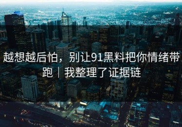越想越后怕，别让91黑料把你情绪带跑｜我整理了证据链