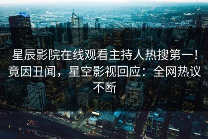 星辰影院在线观看主持人热搜第一！竟因丑闻，星空影视回应：全网热议不断
