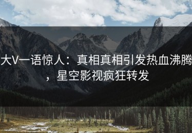 大V一语惊人：真相真相引发热血沸腾，星空影视疯狂转发