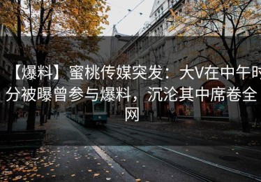 【爆料】蜜桃传媒突发：大V在中午时分被曝曾参与爆料，沉沦其中席卷全网