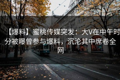 【爆料】蜜桃传媒突发：大V在中午时分被曝曾参与爆料，沉沦其中席卷全网