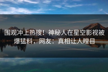 围观冲上热搜！神秘人在星空影视被爆猛料，网友：真相让人瞠目