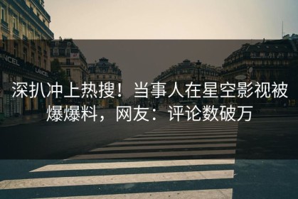 深扒冲上热搜！当事人在星空影视被爆爆料，网友：评论数破万