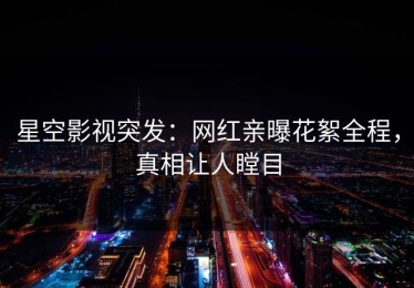 星空影视突发：网红亲曝花絮全程，真相让人瞠目