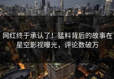 网红终于承认了！猛料背后的故事在星空影视曝光，评论数破万