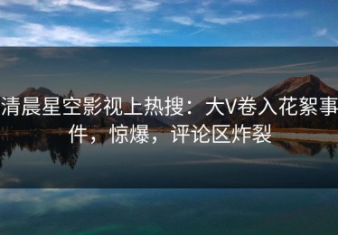 清晨星空影视上热搜：大V卷入花絮事件，惊爆，评论区炸裂