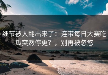 细节被人翻出来了：连带每日大赛吃瓜突然停更？，别再被忽悠