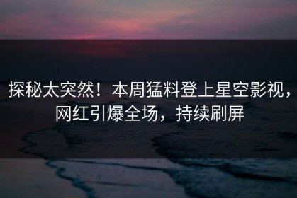 探秘太突然！本周猛料登上星空影视，网红引爆全场，持续刷屏